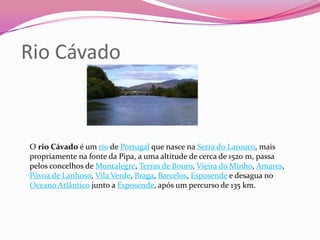 Rio Cávado



O rio Cávado é um rio de Portugal que nasce na Serra do Larouco, mais
propriamente na fonte da Pipa, a uma altitude de cerca de 1520 m, passa
pelos concelhos de Montalegre, Terras de Bouro, Vieira do Minho, Amares,
Póvoa de Lanhoso, Vila Verde, Braga, Barcelos, Esposende e desagua no
Oceano Atlântico junto a Esposende, após um percurso de 135 km.
 