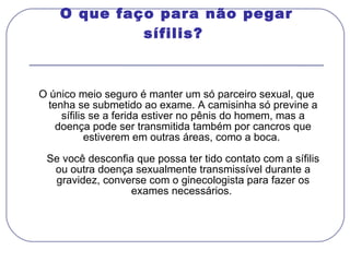 O que faço para não pegar sífilis?  O único meio seguro é manter um só parceiro sexual, que tenha se submetido ao exame. A camisinha só previne a sífilis se a ferida estiver no pênis do homem, mas a doença pode ser transmitida também por cancros que estiverem em outras áreas, como a boca.  Se você desconfia que possa ter tido contato com a sífilis ou outra doença sexualmente transmissível durante a gravidez, converse com o ginecologista para fazer os exames necessários.  