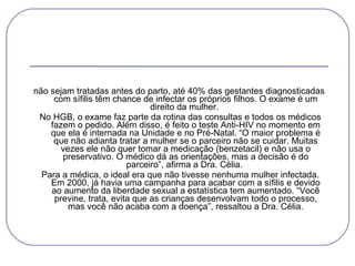 não sejam tratadas antes do parto, até 40% das gestantes diagnosticadas com sífilis têm chance de infectar os próprios filhos. O exame é um direito da mulher.    No HGB, o exame faz parte da rotina das consultas e todos os médicos fazem o pedido. Além disso, é feito o teste Anti-HIV no momento em que ela é internada na Unidade e no Pré-Natal. “O maior problema é que não adianta tratar a mulher se o parceiro não se cuidar. Muitas vezes ele não quer tomar a medicação (benzetacil) e não usa o preservativo. O médico dá as orientações, mas a decisão é do parceiro”, afirma a Dra. Célia.    Para a médica, o ideal era que não tivesse nenhuma mulher infectada. Em 2000, já havia uma campanha para acabar com a sífilis e devido ao aumento da liberdade sexual a estatística tem aumentado. “Você previne, trata, evita que as crianças desenvolvam todo o processo, mas você não acaba com a doença”, ressaltou a Dra. Célia. 