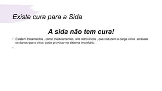Existe cura para a Sida
A sida não tem cura!
• Existem tratamentos , como medicamentos anti retrovíricos , que reduzem a carga virica atrasam
os danos que o vírus pode provocar no sistema imunitário.
•
 