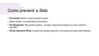 Como prevenir a Sida
• Via sexual: Manter o mesmo parceiro sexual;
• Utilizar sempre e corretamente o preservativo .
• Via Sanguínea: Não partilhar agulhas , seringas, máquinas de barbear ou outros materiais
cortantes.
• Via de mãe para filhos: A mulher que deseja engravidar e que pensa que pode estar infectada.
 