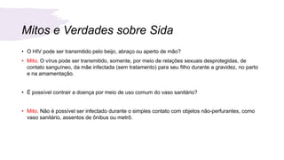 Mitos e Verdades sobre Sida
• O HIV pode ser transmitido pelo beijo, abraço ou aperto de mão?
• Mito. O vírus pode ser transmitido, somente, por meio de relações sexuais desprotegidas, de
contato sanguíneo, da mãe infectada (sem tratamento) para seu filho durante a gravidez, no parto
e na amamentação.
• É possível contrair a doença por meio de uso comum do vaso sanitário?
• Mito. Não é possível ser infectado durante o simples contato com objetos não-perfurantes, como
vaso sanitário, assentos de ônibus ou metrô.
 