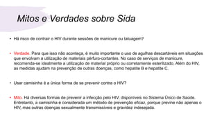 Mitos e Verdades sobre Sida
• Há risco de contrair o HIV durante sessões de manicure ou tatuagem?
• Verdade. Para que isso não aconteça, é muito importante o uso de agulhas descartáveis em situações
que envolvam a utilização de materiais pérfuro-cortantes. No caso de serviços de manicure,
recomenda-se idealmente a utilização de material próprio ou corretamente esterilizado. Além do HIV,
as medidas ajudam na prevenção de outras doenças, como hepatite B e hepatite C.
• Usar camisinha é a única forma de se prevenir contra o HIV?
• Mito. Há diversas formas de prevenir a infecção pelo HIV, disponíveis no Sistema Único de Saúde.
Entretanto, a camisinha é considerada um método de prevenção eficaz, porque previne não apenas o
HIV, mas outras doenças sexualmente transmissíveis e gravidez indesejada.
 