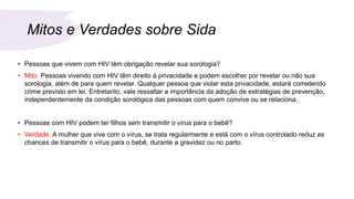Mitos e Verdades sobre Sida
• Pessoas que vivem com HIV têm obrigação revelar sua sorologia?
• Mito. Pessoas vivendo com HIV têm direito à privacidade e podem escolher por revelar ou não sua
sorologia, além de para quem revelar. Qualquer pessoa que violar esta privacidade, estará cometendo
crime previsto em lei. Entretanto, vale ressaltar a importância da adoção de estratégias de prevenção,
independentemente da condição sorológica das pessoas com quem convive ou se relaciona.
• Pessoas com HIV podem ter filhos sem transmitir o vírus para o bebê?
• Verdade. A mulher que vive com o vírus, se trata regularmente e está com o vírus controlado reduz as
chances de transmitir o vírus para o bebê, durante a gravidez ou no parto.
 
