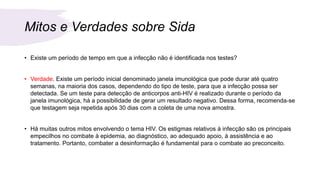 Mitos e Verdades sobre Sida
• Existe um período de tempo em que a infecção não é identificada nos testes?
• Verdade. Existe um período inicial denominado janela imunológica que pode durar até quatro
semanas, na maioria dos casos, dependendo do tipo de teste, para que a infecção possa ser
detectada. Se um teste para detecção de anticorpos anti-HIV é realizado durante o período da
janela imunológica, há a possibilidade de gerar um resultado negativo. Dessa forma, recomenda-se
que testagem seja repetida após 30 dias com a coleta de uma nova amostra.
• Há muitas outros mitos envolvendo o tema HIV. Os estigmas relativos à infecção são os principais
empecilhos no combate à epidemia, ao diagnóstico, ao adequado apoio, à assistência e ao
tratamento. Portanto, combater a desinformação é fundamental para o combate ao preconceito.
 
