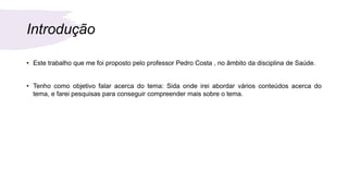 Introdução
• Este trabalho que me foi proposto pelo professor Pedro Costa , no âmbito da disciplina de Saúde.
• Tenho como objetivo falar acerca do tema: Sida onde irei abordar vários conteúdos acerca do
tema, e farei pesquisas para conseguir compreender mais sobre o tema.
 