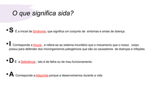 O que significa sida?
•S É a inicial de Síndrome, que significa um conjunto de sintomas e sinais de doença.
•I Corresponde a Imune , e refere-se ao sistema imunitário que o mecanismo que o nosso corpo
possui para defender dos microrganismos patogénicos que são os causadores de doenças e infeções.
•DÉ a Deficiência , isto é de falha ou de mau funcionamento.
•A Corresponde a Adquirida porque a desenvolvemos durante a vida
 