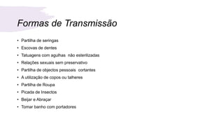 Formas de Transmissão
• Partilha de seringas
• Escovas de dentes
• Tatuagens com agulhas não esterilizadas
• Relações sexuais sem preservativo
• Partilha de objectos pessoais cortantes
• A utilização de copos ou talheres
• Partilha de Roupa
• Picada de Insectos
• Beijar e Abraçar
• Tomar banho com portadores
 