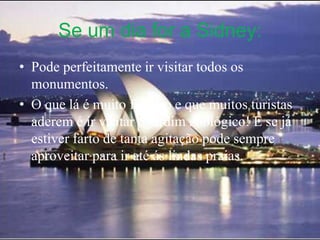 Se um dia for a Sidney:Pode perfeitamente ir visitar todos os monumentos.O que lá é muito famoso e que muitos turistas aderem é ir visitar o jardim zoológico! E se já estiver farto de tanta agitação pode sempre aproveitar para ir até ás lindas praias.