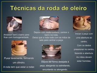 Amassar bem o barro para
ficar com homogeneidade.
Depois com muito cuidado, centrar o
barro na roda.
Deixa que a roda rode com as mãos de
lado para centrar a peça.
Iniciar a peça com
uma abertura ao
centro.
Com os dedos
pressionar no centro,
fazendo a abertura.
As mãos devem
estar húmidas.
Puxar levemente, formando
um cilindro.
A roda tem que estar a rodar.
Depois dar forma desejada à
peça, alargando ou estreitando,
encurtando ou alongando.
 