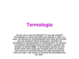 Termologia O que vem a ser termologia? O que ela estuda? Termologia é a parte da física que estuda o calor, ou seja, ela estuda as manifestações dos tipos de energia que de qualquer forma produzem variação de temperatura, aquecimento ou resfriamento, ou mesmo a mudança de estado físico da matéria, quando ela recebe ou perde  calor . A termologia estuda de que forma esse calor pode ser trocado entre os corpos, bem como as características de cada processo de troca de calor, são essas as formas de transferências de calor:  