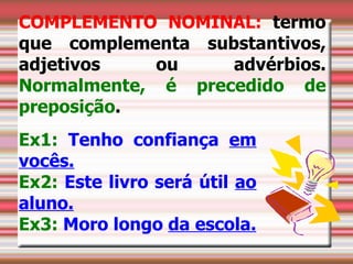COMPLEMENTO NOMINAL: termo
que complementa substantivos,
adjetivos    ou    advérbios.
Normalmente, é precedido de
preposição.
Ex1: Tenho confiança em
vocês.
Ex2: Este livro será útil ao
aluno.
Ex3: Moro longo da escola.
 