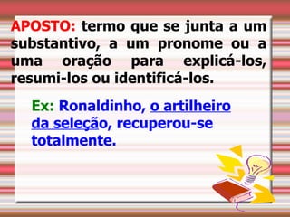APOSTO: termo que se junta a um
substantivo, a um pronome ou a
uma oração para explicá-los,
resumi-los ou identificá-los.
  Ex: Ronaldinho, o artilheiro
  da seleção, recuperou-se
  totalmente.
 