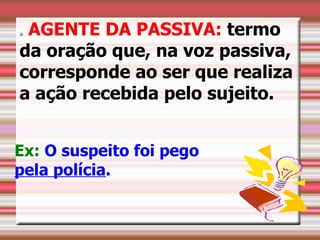 AGENTE DA PASSIVA: termo
           




    da oração que, na voz passiva,
    corresponde ao ser que realiza
    a ação recebida pelo sujeito.

 

Ex: O suspeito foi pego
pela polícia.
 