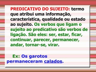 PREDICATIVO DO SUJEITO: termo
 que atribui uma informação,
 característica, qualidade ou estado
 ao sujeito. Os verbos que ligam o
 sujeito ao predicativo são verbos de
 ligação. São eles: ser, estar, ficar,
 continuar, parecer, permanecer,
 andar, tornar-se, virar.

  Ex: Os garotos
permaneceram calados.
 
