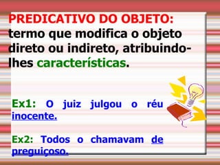 PREDICATIVO DO OBJETO:
termo que modifica o objeto
direto ou indireto, atribuindo-
lhes características.


Ex1: O juiz julgou o réu
inocente.

Ex2: Todos o chamavam de
preguiçoso.
 