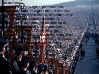 Totalitarismo
De forma bastante simples, podemos definir
totalitarismo como um regime no qual um único
indivíduo domina todo o Estado, tomando para si
todos os tipos de poderes existentes. O
totalitarismo foi algo presente no contexto do
pós-guerra, tendo como suas expressões
máximas o Nazismo de Adolf Hitler, na
Alemanha, o Fascismo de Mussolini, na Itália, e
o Stalinismo de Josef Stalin, na União Soviética.
A principal característica de um regime
totalitarista é a eliminação de toda e qualquer
oposição política. Desta forma, para os
totalitaristas, a existência de múltiplas
organizações partidárias prejudicaria o empenho
de toda a nação em direção a um único
caminho. Por isso, há a adoção de um sistema
unipartidário.
 