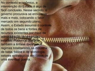 No contexto econômico, a
intervenção do Estado é algo de
fácil conclusão. Nesse sentido, o
governo procurava se enriquecer
mais e mais, colocando o fator
mercado em segundo plano.
Assim, o Estado assumia o controle
de todos os bens e fontes de
recursos existentes por meio da
administração de empresas
estatais. Podemos destacar
também a ênfase dada pelos
regimes totalitaristas na indústria
de base, bélica e de tecnologia,
setores estratégicos em casos de
uma eventual guerra.
 