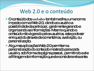 Web 2.0 e o conteúdo  O conteúdo dos  websites  também sofreu um enorme impacto com a Web 2.0, dando ao usuário a possibilidade de participar, geralmente gerando e organizando as informações. Mesmo quando o conteúdo não é gerado pelos usuários, este pode ser enriquecido através de comentários, avaliação, ou personalização. Algumas aplicações Web 2.0 permitem a personalização do conteúdo mostrado para cada usuário, sob forma de página pessoal, permitindo a ele a filtragem de informação que ele considera relevante. 