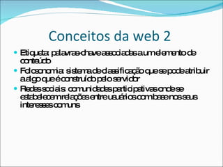 Conceitos da web 2  Etiqueta: palavras-chave associadas a um elemento de conteúdo Folcsonomia: sistema de classificação que se pode atribuir a algo que é construído pelo servidor Redes sociais: comunidades participativas onde se estabelecem relações entre usuários com base nos seus interesses comuns 