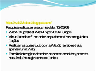 http://web2videos.blogspot.com/ Pesquisa realizada na seguinte data: 12/05/09 Web 2.0 update at Web2Expo 2009 (Europe)  Visualizando o filme anterior pudemos tirar as seguintes ilações: Realizamos quase tudo com a Web 2, já não se trata apenas numa Web; Permite interagir e desenhar os nossos produtos, permite-nos ainda interagir com os clientes; 