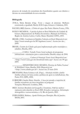 processo de tomada de consciência dos beneficiários quanto aos direitos e
deveres na sustentabilidade da nova moradia.


Bibliografia
ÁVILA, Maria Betania (Org). Textos e imagens do feminismo. Mulheres
  construindo a igualdade. Recife: SOS Corpo, Gênero e Cidadania, 2001.
BACHELARD, Gaston. A Poética do espaço. São Paulo: Martins Fontes, 1996.
BANCO MUNDIAL. A questão de gênero no Brasil. Relatório da Unidade de
  Gênero, Departamento de Política Econômica e Redução de Pobreza,
  Região da América Latina e Caribe. Banco Mundial; CEPIA, 2003.
BRASIL (1988). Constituição da República Federativa do Brasil. Disponível em:
  http://www.senado.gov.br/SF/legislacao/const/. Acesso em: dez.,
  2009.
BRASIL. Estatuto das Cidades: guia para implementação pelos municípios e
  cidadãos. Brasília, 2001.
__________; CAIXA. Trabalho Técnico Social: avaliação de programas
   habitacionais -orientações para o entrevistador. Brasília, março de 2004.
__________; _______. Caderno de Orientação Técnico Social. Disponível em:
   <http://www1.caixa.gov.br/download/index.asp> Acesso em: 09 ago.
   2009.
__________; MINISTÉRIO DAS CIDADES. Diretrizes da Política Nacional
   de Mobilidade Urbana. Brasília, 2004. Disponível em
   <http://www.cidades.gov.br>. Acesso em: 25 maio 2010.
BRUSCHINI, Maria Cristina et all. (Orgs.). Articulação trabalho e família:
  famílias urbanas de baixa renda e políticas de apoio às trabalhadoras. São
  Paulo: FCC/DPE, 2008.
CORDEIRO, Sandra Maria Almeida. A busca por moradia: a trajetória de
  famílias moradoras em áreas irregulares na poligonal
  Turquino/Maracanã. Londrina, 2006.
IBGE. Instituto Brasileiro de Geografia e Estatística. Perfil das mulheres
  responsáveis pelos domicílios no Brasil 2000. (Estudos e pesquisas. Informação
  demográfica e socioeconômica, n. 8). Rio de Janeiro, 2002.
FERNANDES, Marlene. Agenda Habitat para Municípios. Rio de Janeiro:
  IBAM, 2003.



                                      87
 