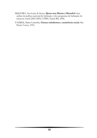 SIQUEIRA, Ana Lúcia de Souza. Quem tem Direito à Moradia? uma
 análise da política nacional de habitação e dos programas de habitação de
 interesse social (2003-2005). UFRN. Natal, RN, 2006.
YAZBEK, Maria Carmelita. Classes subalternas e assistência social. São
 Paulo: Cortez, 1993.




                                    88
 