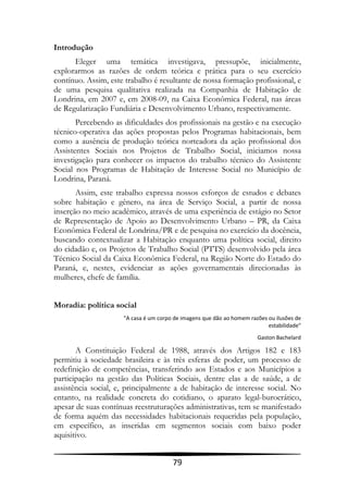 Introdução
      Eleger uma temática investigava, pressupõe, inicialmente,
explorarmos as razões de ordem teórica e prática para o seu exercício
contínuo. Assim, este trabalho é resultante de nossa formação profissional, e
de uma pesquisa qualitativa realizada na Companhia de Habitação de
Londrina, em 2007 e, em 2008-09, na Caixa Econômica Federal, nas áreas
de Regularização Fundiária e Desenvolvimento Urbano, respectivamente.
       Percebendo as dificuldades dos profissionais na gestão e na execução
técnico-operativa das ações propostas pelos Programas habitacionais, bem
como a ausência de produção teórica norteadora da ação profissional dos
Assistentes Sociais nos Projetos de Trabalho Social, iniciamos nossa
investigação para conhecer os impactos do trabalho técnico do Assistente
Social nos Programas de Habitação de Interesse Social no Município de
Londrina, Paraná.
       Assim, este trabalho expressa nossos esforços de estudos e debates
sobre habitação e gênero, na área de Serviço Social, a partir de nossa
inserção no meio acadêmico, através de uma experiência de estágio no Setor
de Representação de Apoio ao Desenvolvimento Urbano – PR, da Caixa
Econômica Federal de Londrina/PR e de pesquisa no exercício da docência,
buscando contextualizar a Habitação enquanto uma política social, direito
do cidadão e, os Projetos de Trabalho Social (PTTS) desenvolvido pela área
Técnico Social da Caixa Econômica Federal, na Região Norte do Estado do
Paraná, e, nestes, evidenciar as ações governamentais direcionadas às
mulheres, chefe de família.


Moradia: política social
                     "A casa é um corpo de imagens que dão ao homem razões ou ilusões de
                                                                           estabilidade"
                                                                       Gaston Bachelard

       A Constituição Federal de 1988, através dos Artigos 182 e 183
permitiu à sociedade brasileira e às três esferas de poder, um processo de
redefinição de competências, transferindo aos Estados e aos Municípios a
participação na gestão das Políticas Sociais, dentre elas a de saúde, a de
assistência social, e, principalmente a de habitação de interesse social. No
entanto, na realidade concreta do cotidiano, o aparato legal-burocrático,
apesar de suas contínuas reestruturações administrativas, tem se manifestado
de forma aquém das necessidades habitacionais requeridas pela população,
em específico, as inseridas em segmentos sociais com baixo poder
aquisitivo.


                                       79
 