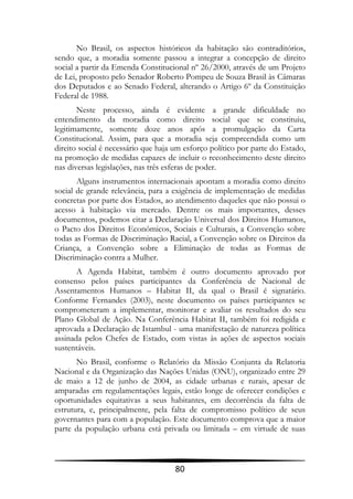 No Brasil, os aspectos históricos da habitação são contraditórios,
sendo que, a moradia somente passou a integrar a concepção de direito
social a partir da Emenda Constitucional nº 26/2000, através de um Projeto
de Lei, proposto pelo Senador Roberto Pompeu de Souza Brasil às Câmaras
dos Deputados e ao Senado Federal, alterando o Artigo 6º da Constituição
Federal de 1988.
       Neste processo, ainda é evidente a grande dificuldade no
entendimento da moradia como direito social que se constituiu,
legitimamente, somente doze anos após a promulgação da Carta
Constitucional. Assim, para que a moradia seja compreendida como um
direito social é necessário que haja um esforço político por parte do Estado,
na promoção de medidas capazes de incluir o reconhecimento deste direito
nas diversas legislações, nas três esferas de poder.
       Alguns instrumentos internacionais apontam a moradia como direito
social de grande relevância, para a exigência de implementação de medidas
concretas por parte dos Estados, ao atendimento daqueles que não possui o
acesso à habitação via mercado. Dentre os mais importantes, desses
documentos, podemos citar a Declaração Universal dos Direitos Humanos,
o Pacto dos Direitos Econômicos, Sociais e Culturais, a Convenção sobre
todas as Formas de Discriminação Racial, a Convenção sobre os Direitos da
Criança, a Convenção sobre a Eliminação de todas as Formas de
Discriminação contra a Mulher.
       A Agenda Habitat, também é outro documento aprovado por
consenso pelos países participantes da Conferência de Nacional de
Assentamentos Humanos – Habitat II, da qual o Brasil é signatário.
Conforme Fernandes (2003), neste documento os países participantes se
comprometeram a implementar, monitorar e avaliar os resultados do seu
Plano Global de Ação. Na Conferência Habitat II, também foi redigida e
aprovada a Declaração de Istambul - uma manifestação de natureza política
assinada pelos Chefes de Estado, com vistas às ações de aspectos sociais
sustentáveis.
       No Brasil, conforme o Relatório da Missão Conjunta da Relatoria
Nacional e da Organização das Nações Unidas (ONU), organizado entre 29
de maio a 12 de junho de 2004, as cidade urbanas e rurais, apesar de
amparadas em regulamentações legais, estão longe de oferecer condições e
oportunidades equitativas a seus habitantes, em decorrência da falta de
estrutura, e, principalmente, pela falta de compromisso político de seus
governantes para com a população. Este documento comprova que a maior
parte da população urbana está privada ou limitada – em virtude de suas



                                     80
 