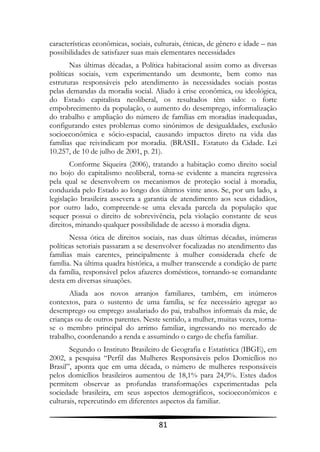características econômicas, sociais, culturais, étnicas, de gênero e idade – nas
possibilidades de satisfazer suas mais elementares necessidades
       Nas últimas décadas, a Política habitacional assim como as diversas
políticas sociais, vem experimentando um desmonte, bem como nas
estruturas responsáveis pelo atendimento às necessidades sociais postas
pelas demandas da moradia social. Aliado à crise econômica, ou ideológica,
do Estado capitalista neoliberal, os resultados têm sido: o forte
empobrecimento da população, o aumento do desemprego, informalização
do trabalho e ampliação do número de famílias em moradias inadequadas,
configurando estes problemas como sinônimos de desigualdades, exclusão
socioeconômica e sócio-espacial, causando impactos direto na vida das
famílias que reivindicam por moradia. (BRASIL. Estatuto da Cidade. Lei
10.257, de 10 de julho de 2001, p. 21).
        Conforme Siqueira (2006), tratando a habitação como direito social
no bojo do capitalismo neoliberal, torna-se evidente a maneira regressiva
pela qual se desenvolvem os mecanismos de proteção social à moradia,
conduzida pelo Estado ao longo dos últimos vinte anos. Se, por um lado, a
legislação brasileira assevera a garantia de atendimento aos seus cidadãos,
por outro lado, compreende-se uma elevada parcela da população que
sequer possui o direito de sobrevivência, pela violação constante de seus
direitos, minando qualquer possibilidade de acesso à moradia digna.
       Nessa ótica de direitos sociais, nas duas últimas décadas, inúmeras
políticas setoriais passaram a se desenvolver focalizadas no atendimento das
famílias mais carentes, principalmente à mulher considerada chefe de
família. Na última quadra histórica, a mulher transcende a condição de parte
da família, responsável pelos afazeres domésticos, tornando-se comandante
desta em diversas situações.
       Aliada aos novos arranjos familiares, também, em inúmeros
contextos, para o sustento de uma família, se fez necessário agregar ao
desemprego ou emprego assalariado do pai, trabalhos informais da mãe, de
crianças ou de outros parentes. Neste sentido, a mulher, muitas vezes, torna-
se o membro principal do arrimo familiar, ingressando no mercado de
trabalho, coordenando a renda e assumindo o cargo de chefia familiar.
       Segundo o Instituto Brasileiro de Geografia e Estatística (IBGE), em
2002, a pesquisa “Perfil das Mulheres Responsáveis pelos Domicílios no
Brasil”, aponta que em uma década, o número de mulheres responsáveis
pelos domicílios brasileiros aumentou de 18,1% para 24,9%. Estes dados
permitem observar as profundas transformações experimentadas pela
sociedade brasileira, em seus aspectos demográficos, socioeconômicos e
culturais, repercutindo em diferentes aspectos da familiar.


                                      81
 
