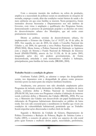 Com a crescente inserção das mulheres na esfera da produção,
ampliou-se a necessidade de políticas sociais no atendimento às situações de
moradia, emprego e renda, além das condições sociais básicas de saúde e do
meio ambiente em que estas famílias se inserem. Nesta perspectiva, foram
instituídos diversas Secretarias e Departamentos nos três âmbitos de
Governo, com vistas à ampliação e qualificação dos Programas Sociais,
democratizando o processo de participação popular e as decisões em torno
do desenvolvimento urbano dos Municípios, que até então eram
praticamente inexistentes.
       Dentre as políticas setoriais de desenvolvimento urbano, foi
implementado o Estatuto das Cidades, Lei nº 10.257, de 10 de julho, de
2001. Em seguida, no ano de 2003, foi criado o Conselho Nacional das
Cidades e, em 2004, foi aprovada a nova Política Nacional de Habitação
(PNH/2004). Desta forma, a Política Nacional de Habitação se legitimou
com a criação do Sistema e Fundo Nacional de Habitação de Interesse
Social (SNHIS/FNHIS), através da Lei 11.124, de 16 de junho 2005,
integrando ações dos três poderes governamentais, de forma
descentralizada, articulada e com instrumentos voltados à habitação,
principalmente, para famílias de baixa renda. (BRASIL, 2004).



Trabalho Social e a condição de gênero
       Conforme Yasbek (2003), ao adentrar o campo das desigualdades
sociais, nos deparamos com a desigualdade de gênero como processo
histórico posto na maior parte das relações familiares brasileiras.
        Atualmente, este processo tem sido abordado amplamente pelos
Programas de inclusão social, destinados às famílias em condições de riscos
sociais, conforme define a Política Nacional de Assistência Social
(PNAS/SUAS), bem como nos Programas voltados à habitação de interesse
social, conforme define o Ministério das Cidades (BRASIL, 2004). Por sua
vez, o Ministério das Cidades tem desenvolvido um papel fundamental na
elaboração de Programas habitacionais direcionados ao público de baixa
renda. Isto tem sido essencial para o atendimento às famílias que vivem em
condições de vulnerabilidade habitacional, permitindo que ao Trabalho
Social empenhar ações direcionadas à mulher chefe de família.
       Segundo o Relatório da Unidade de Gênero, Departamento de
Política Econômica e Redução de Pobreza, Região da América Latina e
Caribe (2003), o conceito de gênero se refere aos aspectos da vida social
pelos quais homens e mulheres detêm papéis, necessidades, preferências,


                                    82
 