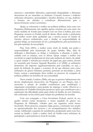 interesses e prioridades diferentes; expressando desigualdades e diferenças
decorrentes de ser masculino ou feminino. Contudo, homens e mulheres
enfrentam obstáculos, oportunidades e desafios distintos, ou seja, mulheres
e homens são afetados e contribuem diferentemente para o
desenvolvimento social e econômico.
       Quiçá, ao referenciar a mulher nas políticas públicas, bem como nos
Programas Habitacionais, não significa apenas enunciar que estas ações são
meras medidas do Estado para cumprir com um ônus à mulher, pois estes
Programas ocorrem no Estado social de direito. Deste modo, a preferência
pela mulher ocorre pelas qualidades que a mesma possui na relação de
vínculos afetivos estabelecidos com a família, na responsabilidade de
garantir abrigo, na manutenção do lar e, principalmente, pela persistência na
luta pela aquisição da casa própria.
       Para Ávila (2001), a mulher como chefe de família tem poder e
responsabilidade pela manutenção do grupo familiar. Mais, além da
dedicação à alimentação, ao abrigo, à vestimenta, à educação, à saúde, o
cuidado com as crianças, com os idosos. Quase sempre a mulher está
envolvida no papel fundamental de lutar pela melhoria do bairro, da cidade
e, quase sempre é criticada por assumir um papel que, para muitos, deveria
ser assumido pelo homem. Segundo Bruschini et al. (2008), as atribuições
domésticas são impostas organizacionalmente pela sociedade, ou seja, a
partir da definição de papéis e costumes do lar que afirmam estas como
atribuições do gênero feminino, portanto, precisam ser desveladas e, desta
forma, nortear a participação desta mulher no processo de conquista de
políticas públicas em benefício de sua comunidade.
       Neste sentido, Cordeiro (2006), cita que os gestores habitacionais não
devem simplesmente desenvolver um Programa ou um Projeto, mas, é
necessária a adoção de medidas contributivas para mobilização e
organização comunitária e para geração de emprego e renda. Observa-se a
importância do Trabalho Social para promover ações que contribuam com a
equalização das dificuldades pelas quais chefes de família, do sexo feminino,
têm enfrentado na luta efetiva pela solução dos problemas da moradia.
       Com esta concepção a Caixa Econômica Federal, através de seu
quadro técnico social, incorporou o termo equidade de gênero nos
Programas de Habitação, voltados para um segmento social menos
favorecido. Neste processo, enquanto órgão gestor, a instituição tem atuado
na operacionalização dos recursos e no acompanhamento dos trabalhos
sociais, viabilizando a garantia do atendimento, propiciando ações com foco
central na família e tendo a mulher chefe de família como referência da
participação e permanência no local de moradia.


                                     83
 
