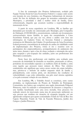 A fase de contratação dos Projetos habitacionais, avaliado pela
Equipe Técnica Social da Caixa Econômica Federal é o espaço onde ocorre
esta inserção do sexo feminino, nos Programas habitacionais de interesse
social. Na fase de definição dos grupos de mutuários cadastrados pelos
Municípios, a prioridade é dada à mulher chefe de família, termo
sobrenomeado, daquelas que assumem sozinhas a responsabilidade de
manutenção do lar.
       A partir de nossa experiência em Londrina, PR, as famílias que
demandam por moradia são selecionadas pelo Município, pela Companhia
de Habitação (COHAB-LD) e, posteriormente, realizado um levantamento
socioeconômico destas famílias, às quais são encaminhadas à Caixa
Econômica Federal, que por sua vez, efetua a análise com base nas
informações do Cadastro Único do Governo Federal e orientações
normativas do Ministério das Cidades. Os profissionais da Caixa Econômica
Federal possuem a incumbência de realização de análise da viabilidade social
da implementação dos Projetos, visitas in loco e reuniões com os
participantes dos empreendimentos, acompanhamento do andamento das
ações antes, durante e após a fase de obras, avaliação e orientação das ações
para ocupação e pós-ocupação das unidades, junto aos profissionais dos
Municípios contratados.
       Neste fazer dos profissionais está implícita uma avaliação para
concessão da titularidade do domicílio ao mutuário, priorizando os idosos,
portadores de necessidades especiais e as mulheres chefe de família e, entre
estas àquelas que possuem maior número de filhos. Tais critérios
estabelecidos não significam que outros atores sociais não sejam incluídos,
mas, prioriza-se a inclusão da mulher enquanto chefe de família e,
principalmente, com extensa prole, em decorrência das condições de
vulnerabilidade a que estão submetidas, seja pelo atual sistema capitalista
e/ou pela constante violação de seus direitos.
       Em Londrina, PR, o Trabalho Social se constituiu, entre outras
atividades, na implementação do Projeto de Trabalho de Participação
Comunitária, nos bairros que compõem uma região denominada Poligonal
Primavera, onde foi realizado o remanejamento de duzentos e cinquenta e
sete famílias beneficiadas com uma nova moradia. Este processo foi
realizado através da intervenção numa área de preservação ambiental, ou
seja, pessoas que residiam em situações de ocupação irregular, em um
aglomerado composto por quatro comunidades: Fundo de Vale da Rua Ana
Caputo Piacentini, Fundo de Vale da Fazenda Primavera, Jardim dos
Campos e Jardim Primavera.




                                     84
 