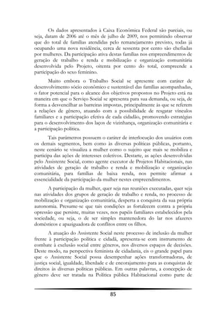 Os dados apresentados à Caixa Econômica Federal são parciais, ou
seja, datam de 2006 até o mês de julho de 2009, nos permitindo observar
que do total de famílias atendidas pelo remanejamento previsto, todas já
ocupando uma nova residência, cerca de sessenta por cento são chefiadas
por mulheres. Da participação ativa destas famílias nos empreendimentos de
geração de trabalho e renda e mobilização e organização comunitária
desenvolvida pelo Projeto, oitenta por cento do total, compreende a
participação do sexo feminino.
       Muito embora o Trabalho Social se apresente com caráter de
desenvolvimento sócio econômico e sustentável das famílias acompanhadas,
o fator potencial para o alcance dos objetivos propostos no Projeto está na
maneira em que o Serviço Social se apresenta para sua demanda, ou seja, de
forma a desvencilhar as barreiras impostas, principalmente às que se referem
a relações de gênero, atuando com a possibilidade de resgatar vínculos
familiares e a participação efetiva de cada cidadão, promovendo estratégias
para o desenvolvimento dos laços de vizinhança, organização comunitária e
a participação política.
       Tais parâmetros possuem o caráter de interlocução dos usuários com
os demais segmentos, bem como às diversas políticas públicas, portanto,
neste cenário se visualiza a mulher como o sujeito que mais se mobiliza e
participa das ações de interesses coletivos. Destarte, as ações desenvolvidas
pelo Assistente Social, como agente executor de Projetos Habitacionais, nas
atividades de geração de trabalho e renda e mobilização e organização
comunitária, para famílias de baixa renda, nos permite afirmar a
essencialidade da participação da mulher nestes empreendimentos.
       A participação da mulher, quer seja nas reuniões executadas, quer seja
nas atividades dos grupos de geração de trabalho e renda, no processo de
mobilização e organização comunitária, desperta a conquista da sua própria
autonomia. Presume-se que tais condições as fortalecem contra a própria
opressão que persiste, muitas vezes, nos papéis familiares estabelecidos pela
sociedade, ou seja, o de ser simples mantenedora do lar nos afazeres
domésticos e apaziguadora de conflitos entre os filhos.
       A atuação do Assistente Social neste processo de inclusão da mulher
frente à participação política e cidadã, apresenta-se com instrumento de
combate à exclusão social entre gêneros, nos diversos espaços de decisões.
Deste modo, na perspectiva feminista de cidadania, eis o grande papel para
que o Assistente Social possa desempenhar ações transformadoras, de
justiça social, igualdade, liberdade e de encorajamento para as conquistas de
direitos às diversas políticas públicas. Em outras palavras, a concepção de
gênero deve ser tratada na Política pública Habitacional como parte de


                                     85
 
