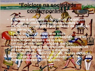 * Folclore na sociedade contemporânea * Folclore é um gênero de cultura de origem popular, constituído pelos costumes e tradições populares transmitidos de geração em geração.  Todos os povos possuem suas tradições,crendices e superstições, que se transmitem através de lendas, contos,provérbios,canções,danças, artesanato,jogos,religiosidade, brincadeiras infantis,mitos, idiomas e dialetos característicos, adivinhações, festas e outras atividades culturais que nasceram e se desenvolveram com o povo.  