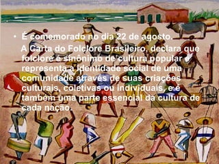 É comemorado no dia 22 de agosto. A Carta do Folclore Brasileiro, declara que folclore é sinônimo de cultura popular e representa a identidade social de uma comunidade através de suas criações culturais, coletivas ou individuais, e é também uma parte essencial da cultura de cada nação. 