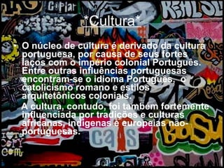 *Cultura* O núcleo de cultura é derivado da cultura portuguesa, por causa de seus fortes laços com o império colonial Português. Entre outras influências portuguesas encontram-se o idioma Português,  o catolicismo romano e estilos arquitetônicos coloniais.  A cultura, contudo, foi também fortemente influenciada por tradições e culturas africanas, indígenas e europeias não-portuguesas.  