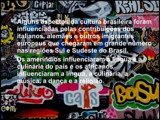 Alguns aspectos da cultura brasileira foram influenciadas pelas contribuições dos italianos, alemães e outros imigrantes europeus que chegaram em grande número nas regiões Sul e Sudeste do Brasil.  Os ameríndios influenciaram a língua e a culinária do país e os africanos influenciaram a língua, a culinária, a música, a dança e a religião. 