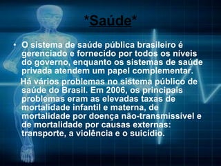 * Saúde * O sistema de saúde pública brasileiro é gerenciado e fornecido por todos os níveis do governo, enquanto os sistemas de saúde privada atendem um papel complementar. Há vários problemas no sistema público de saúde do Brasil. Em 2006, os principais problemas eram as elevadas taxas de mortalidade infantil e materna, de mortalidade por doença não-transmissível e de mortalidade por causas externas: transporte, a violência e o suicídio. 