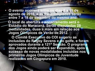O evento ocorrerá entre os dias 5 a 21 de agosto de 2016, e as Paraolímpiadas serão entre 7 a 18 de setembro do mesmo ano.  O local de abertura e encerramento será o Estádio do Maracanã. Serão disputadas 28 modalidades, duas a mais em relação aos Jogos Olímpicos de Verão de 2012.    O Comitê Executivo do COI sugeriu as inclusões do Rugby Sevens e do golfe, e foram aprovados durante a 121ª Sessão. O programa dos Jogos ainda poderá ser expandido, após o sucesso de novas modalidades incluídas nos primeiros Jogos Olímpicos da Juventude realizados em Cingapura em 2010. 