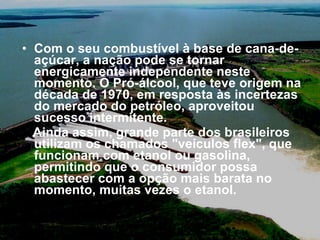Com o seu combustível à base de cana-de-açúcar, a nação pode se tornar energicamente independente neste momento. O Pró-álcool, que teve origem na década de 1970, em resposta às incertezas do mercado do petróleo, aproveitou sucesso intermitente.  Ainda assim, grande parte dos brasileiros utilizam os chamados "veículos flex", que funcionam com etanol ou gasolina, permitindo que o consumidor possa abastecer com a opção mais barata no momento, muitas vezes o etanol. 