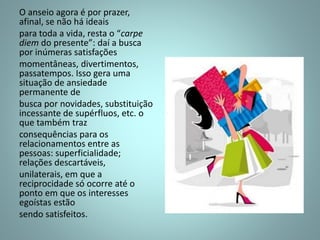 O anseio agora é por prazer,
afinal, se não há ideais
para toda a vida, resta o “carpe
diem do presente”: daí a busca
por inúmeras satisfações
momentâneas, divertimentos,
passatempos. Isso gera uma
situação de ansiedade
permanente de
busca por novidades, substituição
incessante de supérfluos, etc. o
que também traz
consequências para os
relacionamentos entre as
pessoas: superficialidade;
relações descartáveis,
unilaterais, em que a
reciprocidade só ocorre até o
ponto em que os interesses
egoístas estão
sendo satisfeitos.
 
