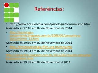 Referências:
• http://www.brasilescola.com/psicologia/consumismo.htm
Acessado às 17:18 em 07 de Novembro de 2014
• http://sociologia-
consumismo.blogspot.com.br/2008/05/consumo-x-
consumismo_13.html
Acessado às 19:19 em 07 de Novembro de 2014
• http://ensinosociologia.fflch.usp.br/consumo
Acessado às 19:34 em 07 de Novembro de 2014
http://sanjardim.blogspot.com.br/2012/06/resumo-consumo-
e-consumismo.html
Acessado às 19:38 em 07 de Novembro d 2014
 