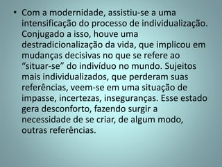 • Com a modernidade, assistiu-se a uma
intensificação do processo de individualização.
Conjugado a isso, houve uma
destradicionalização da vida, que implicou em
mudanças decisivas no que se refere ao
“situar-se” do indivíduo no mundo. Sujeitos
mais individualizados, que perderam suas
referências, veem-se em uma situação de
impasse, incertezas, inseguranças. Esse estado
gera desconforto, fazendo surgir a
necessidade de se criar, de algum modo,
outras referências.
 