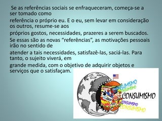 Se as referências sociais se enfraqueceram, começa-se a
ser tomado como
referência o próprio eu. E o eu, sem levar em consideração
os outros, resume-se aos
próprios gostos, necessidades, prazeres a serem buscados.
Se essas são as novas “referências”, as motivações pessoais
irão no sentido de
atender a tais necessidades, satisfazê-las, saciá-las. Para
tanto, o sujeito viverá, em
grande medida, com o objetivo de adquirir objetos e
serviços que o satisfaçam.
 