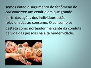 Temos então o surgimento do fenômeno do
consumismo: um cenário em que grande
parte das ações dos indivíduos estão
relacionadas ao consumo. O consumo se
destaca como norteador marcante da conduta
de vida das pessoas na alta modernidade.
 