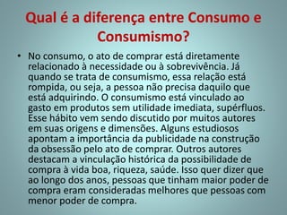 Qual é a diferença entre Consumo e
Consumismo?
• No consumo, o ato de comprar está diretamente
relacionado à necessidade ou à sobrevivência. Já
quando se trata de consumismo, essa relação está
rompida, ou seja, a pessoa não precisa daquilo que
está adquirindo. O consumismo está vinculado ao
gasto em produtos sem utilidade imediata, supérfluos.
Esse hábito vem sendo discutido por muitos autores
em suas origens e dimensões. Alguns estudiosos
apontam a importância da publicidade na construção
da obsessão pelo ato de comprar. Outros autores
destacam a vinculação histórica da possibilidade de
compra à vida boa, riqueza, saúde. Isso quer dizer que
ao longo dos anos, pessoas que tinham maior poder de
compra eram consideradas melhores que pessoas com
menor poder de compra.
 