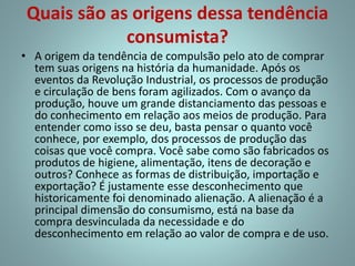 Quais são as origens dessa tendência
consumista?
• A origem da tendência de compulsão pelo ato de comprar
tem suas origens na história da humanidade. Após os
eventos da Revolução Industrial, os processos de produção
e circulação de bens foram agilizados. Com o avanço da
produção, houve um grande distanciamento das pessoas e
do conhecimento em relação aos meios de produção. Para
entender como isso se deu, basta pensar o quanto você
conhece, por exemplo, dos processos de produção das
coisas que você compra. Você sabe como são fabricados os
produtos de higiene, alimentação, itens de decoração e
outros? Conhece as formas de distribuição, importação e
exportação? É justamente esse desconhecimento que
historicamente foi denominado alienação. A alienação é a
principal dimensão do consumismo, está na base da
compra desvinculada da necessidade e do
desconhecimento em relação ao valor de compra e de uso.
 