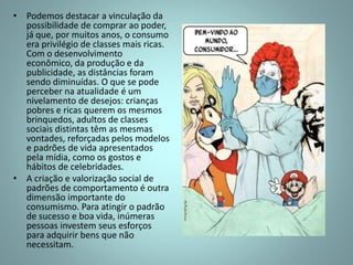 • Podemos destacar a vinculação da
possibilidade de comprar ao poder,
já que, por muitos anos, o consumo
era privilégio de classes mais ricas.
Com o desenvolvimento
econômico, da produção e da
publicidade, as distâncias foram
sendo diminuídas. O que se pode
perceber na atualidade é um
nivelamento de desejos: crianças
pobres e ricas querem os mesmos
brinquedos, adultos de classes
sociais distintas têm as mesmas
vontades, reforçadas pelos modelos
e padrões de vida apresentados
pela mídia, como os gostos e
hábitos de celebridades.
• A criação e valorização social de
padrões de comportamento é outra
dimensão importante do
consumismo. Para atingir o padrão
de sucesso e boa vida, inúmeras
pessoas investem seus esforços
para adquirir bens que não
necessitam.
 