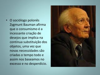 • O sociólogo polonês
Zygmunt Bauman afirma
que o consumismo é a
incessante criação de
desejos que implica na
contínua substituição dos
objetos, uma vez que
novas necessidades são
criadas o tempo todo e
assim nos baseamos no
excesso e no desperdício.
 